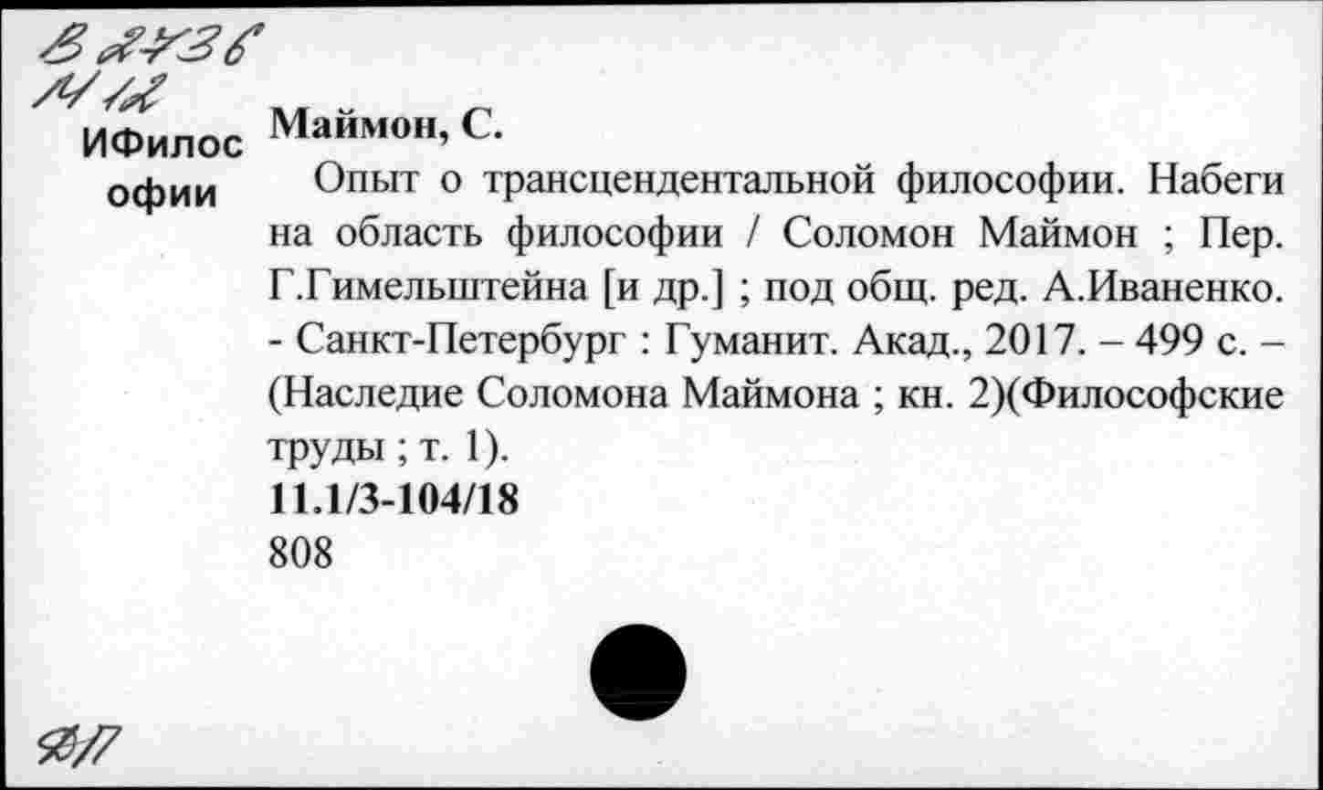 ﻿ИФилос Маймон,С.
офии Опыт о трансцендентальной философии. Набеги на область философии / Соломон Маймон ; Пер. Г.Гимелыптейна [и др.] ; под общ. ред. А.Иваненко. - Санкт-Петербург : Гуманит. Акад., 2017. - 499 с. -(Наследие Соломона Маймона ; кн. 2)(Философские труды; т. 1).
11.1/3-104/18
808